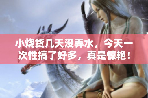 小烧货几天没弄水，今天一次性搞了好多，真是惊艳！
