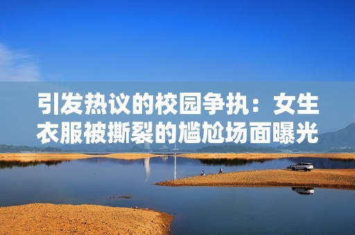 引发热议的校园争执：女生衣服被撕裂的尴尬场面曝光