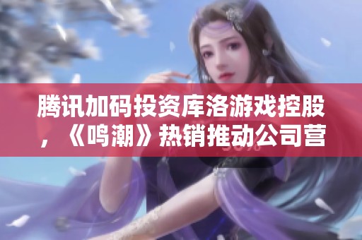 腾讯加码投资库洛游戏控股，《鸣潮》热销推动公司营收持续增长