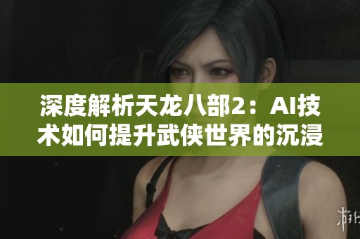 深度解析天龙八部2：AI技术如何提升武侠世界的沉浸式游戏体验