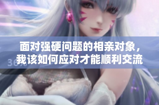 面对强硬问题的相亲对象，我该如何应对才能顺利交流