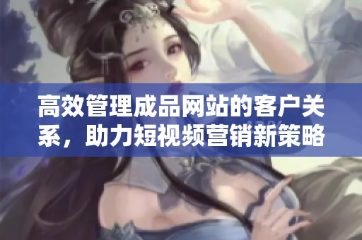 高效管理成品网站的客户关系，助力短视频营销新策略