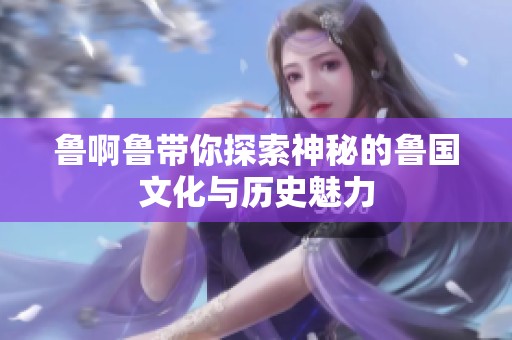 鲁啊鲁带你探索神秘的鲁国文化与历史魅力