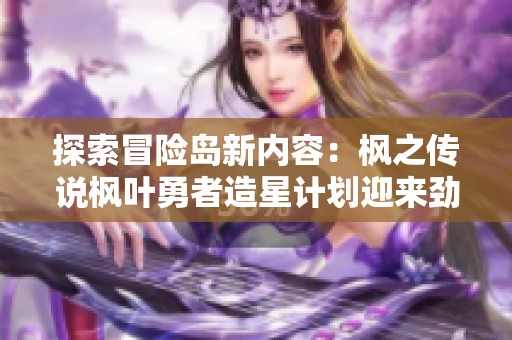 探索冒险岛新内容：枫之传说枫叶勇者造星计划迎来劲爆更新与机器人心脏的惊喜