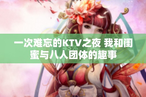 一次难忘的KTV之夜 我和闺蜜与八人团体的趣事