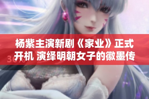 杨紫主演新剧《家业》正式开机 演绎明朝女子的徽墨传奇与家族荣光