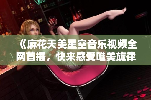 《麻花天美星空音乐视频全网首播，快来感受唯美旋律》