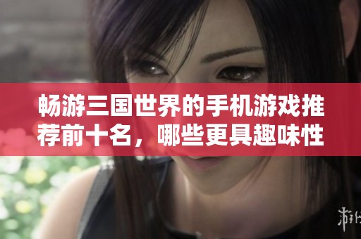 畅游三国世界的手机游戏推荐前十名，哪些更具趣味性和可玩性呢？