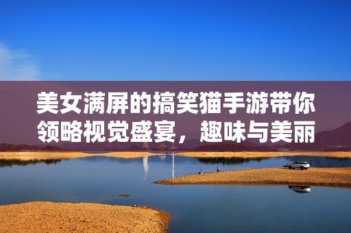 美女满屏的搞笑猫手游带你领略视觉盛宴，趣味与美丽并存的游戏体验不容错过