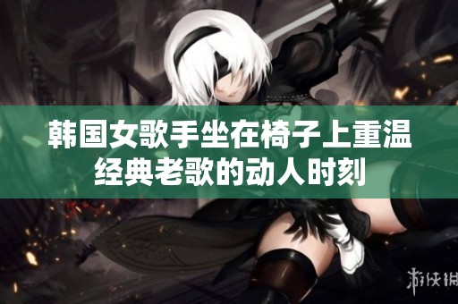 韩国女歌手坐在椅子上重温经典老歌的动人时刻