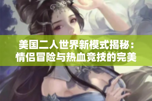 美国二人世界新模式揭秘：情侣冒险与热血竞技的完美结合体验