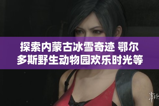 探索内蒙古冰雪奇迹 鄂尔多斯野生动物园欢乐时光等你来体验