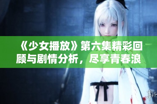 《少女播放》第六集精彩回顾与剧情分析，尽享青春浪漫魅力