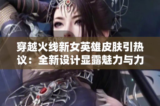穿越火线新女英雄皮肤引热议：全新设计显露魅力与力量结合的独特风格