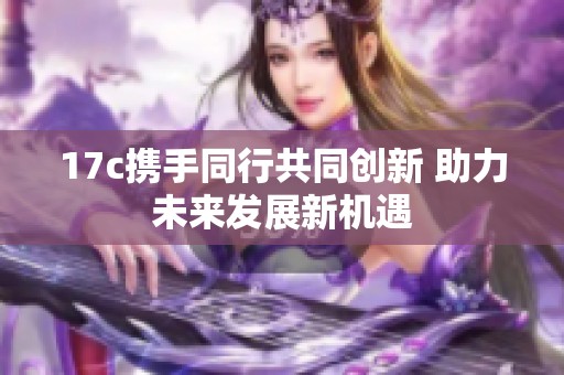 17c携手同行共同创新 助力未来发展新机遇