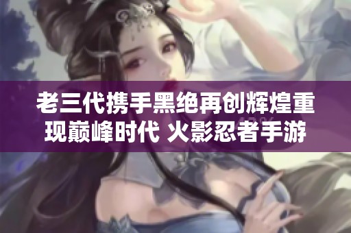老三代携手黑绝再创辉煌重现巅峰时代 火影忍者手游全新策略玩法揭秘