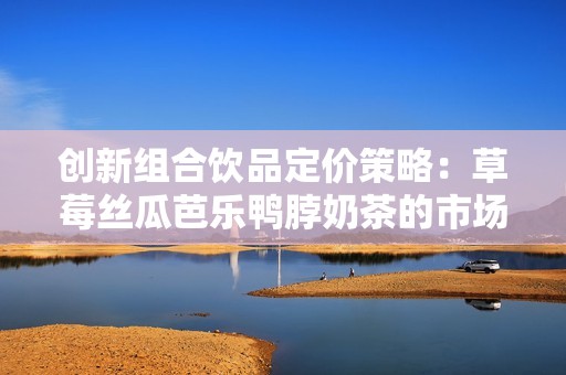 创新组合饮品定价策略：草莓丝瓜芭乐鸭脖奶茶的市场分析与设定