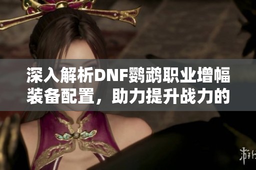深入解析DNF鹦鹉职业增幅装备配置，助力提升战力的最佳选择推荐