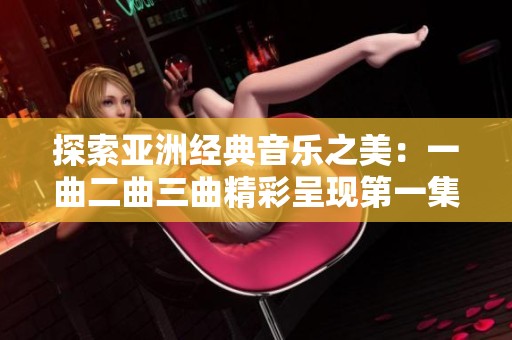 探索亚洲经典音乐之美：一曲二曲三曲精彩呈现第一集