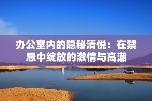 办公室内的隐秘清悦：在禁忌中绽放的激情与高潮