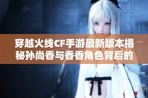 穿越火线CF手游最新版本揭秘孙尚香与香香角色背后的神秘故事与关系分析