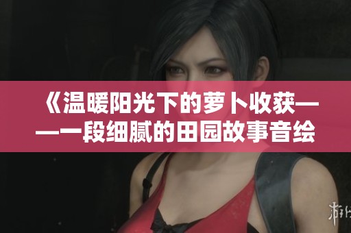 《温暖阳光下的萝卜收获——一段细腻的田园故事音绘》