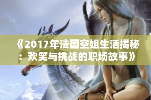 《2017年法国空姐生活揭秘：欢笑与挑战的职场故事》