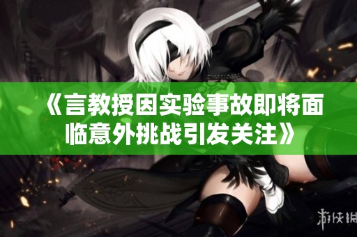 《言教授因实验事故即将面临意外挑战引发关注》