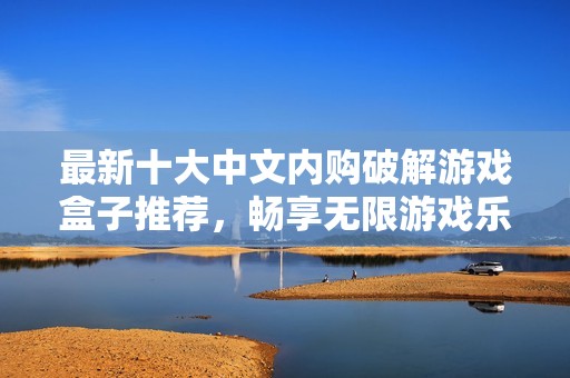 最新十大中文内购破解游戏盒子推荐，畅享无限游戏乐趣和超值体验