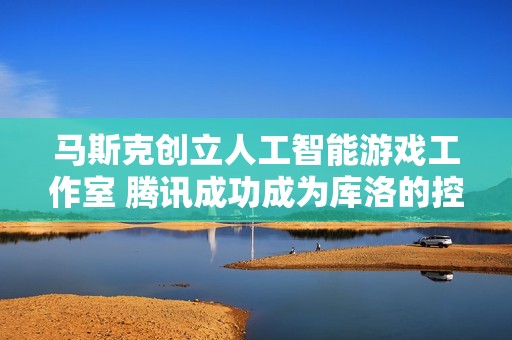 马斯克创立人工智能游戏工作室 腾讯成功成为库洛的控股股东推动行业新变革