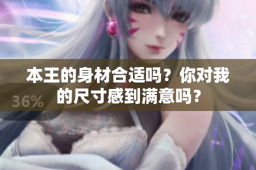 本王的身材合适吗？你对我的尺寸感到满意吗？