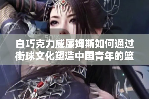白巧克力威廉姆斯如何通过街球文化塑造中国青年的篮球梦想与传承