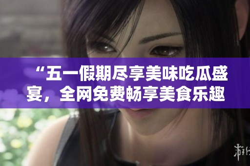 “五一假期尽享美味吃瓜盛宴，全网免费畅享美食乐趣”