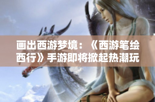 画出西游梦境：《西游笔绘西行》手游即将掀起热潮玩家与期待并肩前行