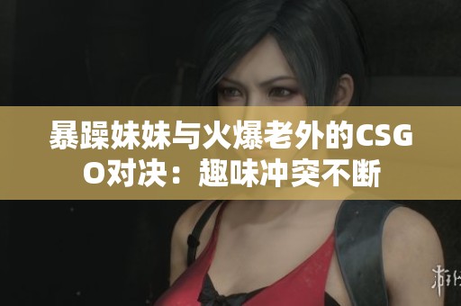 暴躁妹妹与火爆老外的CSGO对决：趣味冲突不断