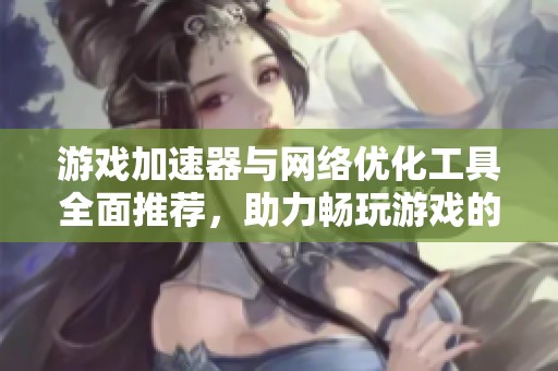 游戏加速器与网络优化工具全面推荐，助力畅玩游戏的最佳选择与指南