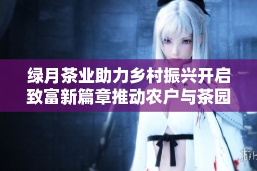 绿月茶业助力乡村振兴开启致富新篇章推动农户与茶园共赢发展