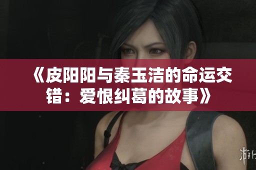 《皮阳阳与秦玉洁的命运交错：爱恨纠葛的故事》