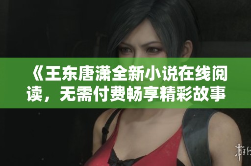 《王东唐潇全新小说在线阅读，无需付费畅享精彩故事》