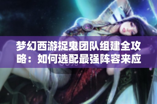 梦幻西游捉鬼团队组建全攻略：如何选配最强阵容来应对挑战