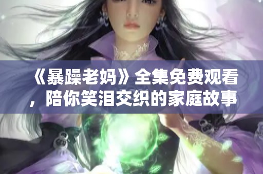 《暴躁老妈》全集免费观看，陪你笑泪交织的家庭故事