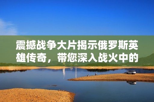 震撼战争大片揭示俄罗斯英雄传奇，带您深入战火中的传奇故事与人性光辉