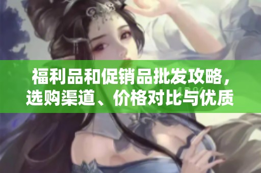 福利品和促销品批发攻略，选购渠道、价格对比与优质产地推荐指南