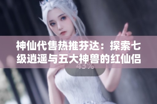 神仙代售热推芬达：探索七级逍遥与五大神兽的红仙侣传奇之旅