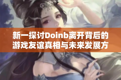 新一探讨Doinb离开背后的游戏友谊真相与未来发展方向分析