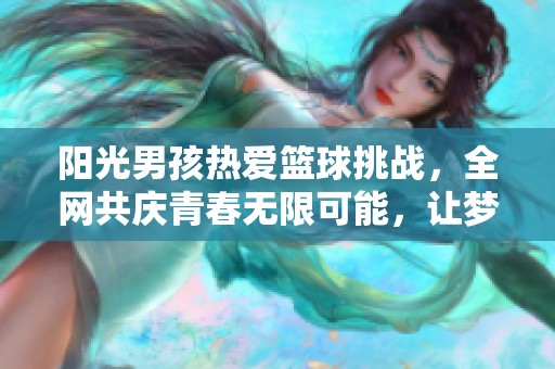 阳光男孩热爱篮球挑战，全网共庆青春无限可能，让梦想闪耀每一天
