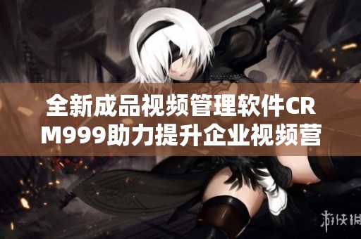 全新成品视频管理软件CRM999助力提升企业视频营销效率