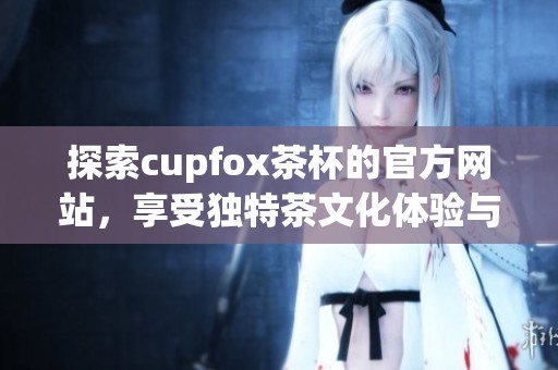 探索cupfox茶杯的官方网站，享受独特茶文化体验与精选产品