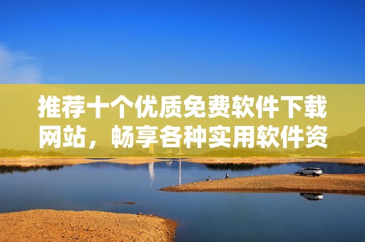 推荐十个优质免费软件下载网站，畅享各种实用软件资源