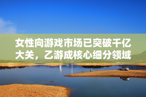 女性向游戏市场已突破千亿大关，乙游成核心细分领域的先锋力量